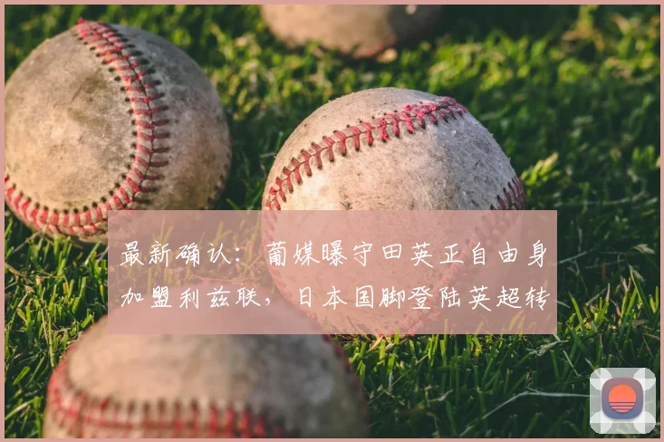 最新确认:葡媒曝守田英正自由身加盟利兹联,日本国脚登陆英超转会分析