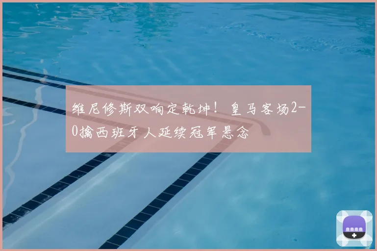 维尼修斯双响定乾坤！皇马客场2-0擒西班牙人延续冠军悬念