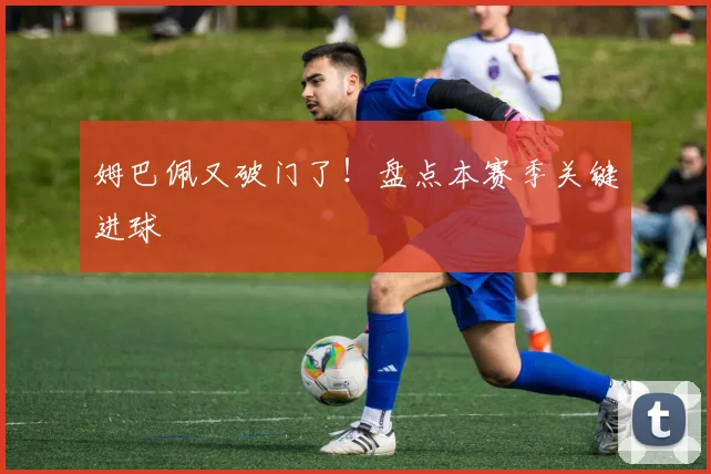 姆巴佩又破门了!盘点本赛季关键进球