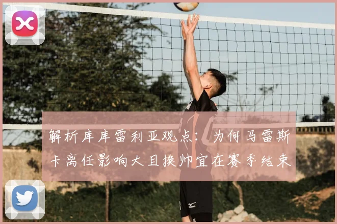 解析库库雷利亚观点:为何马雷斯卡离任影响大且换帅宜在赛季结束