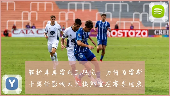 解析库库雷利亚观点：为何马雷斯卡离任影响大且换帅宜在赛季结束